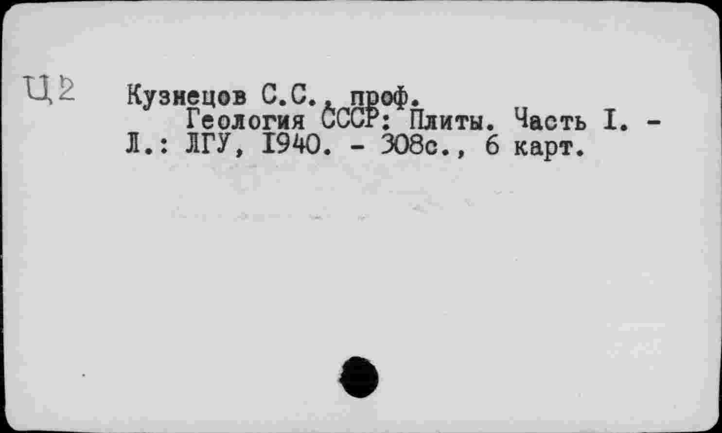 ﻿Кузнецов С.С., пооф.
Геология СССР; Плиты. Часть I. Л.: ЛГУ, 1940. - 308с., 6 карт.